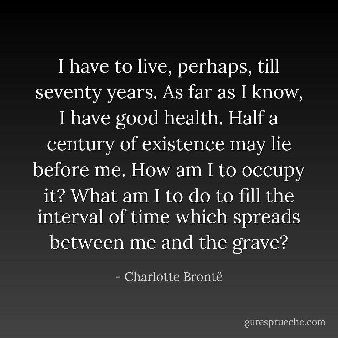 I have to live, perhaps, till seventy years. As far as I know, I have good health. Half a century of existence may lie before me. How am I to occupy it? What am I to do to fill the interval of time which spreads between me and the grave? - Charlotte Brontë