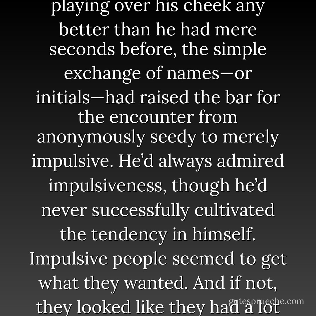 Although Ryan hardly knew the person whose breath was playing over his cheek any better than he had mere seconds before, the simple exchange of names—or initials—had raised the bar for the encounter from anonymously seedy to merely impulsive. He’d always admired impulsiveness, though he’d never successfully cultivated the tendency in himself. Impulsive people seemed to get what they wanted. And if not, they looked like they had a lot of fun trying. - Jordan Castillo Price