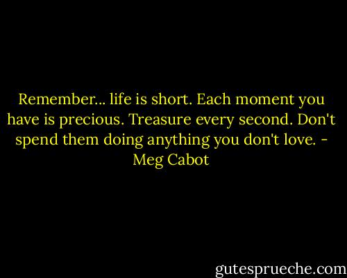 Remember... life is short. Each moment you have is precious. Treasure every second. Don't spend them doing anything you don't love. - Meg Cabot