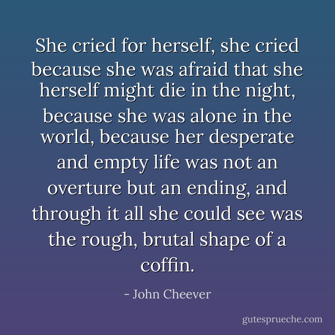 She cried for herself, she cried because she was afraid that she herself might die in the night, because she was alone in the world, because her desperate and empty life was not an overture but an ending, and through it all she could see was the rough, brutal shape of a coffin. - John Cheever