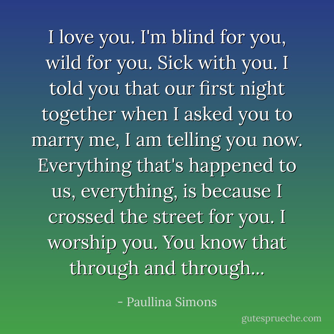 I love you. I'm blind for you, wild for you. Sick with you. I told you that our first night together when I asked you to marry me, I am telling you now. Everything that's happened to us, everything, is because I crossed the street for you. I worship you. You know that through and through... - Paullina Simons