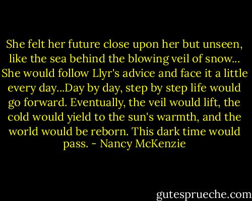 She felt her future close upon her but unseen, like the sea behind the blowing veil of snow... She would follow Llyr's advice and face it a little every day...Day by day, step by step life would go forward. Eventually, the veil would lift, the cold would yield to the sun's warmth, and the world would be reborn. This dark time would pass. - Nancy McKenzie