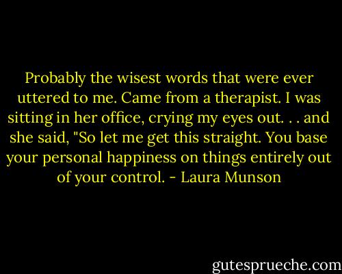 Probably the wisest words that were ever uttered to me. Came from a therapist. I was sitting in her office, crying my eyes out. . . and she said, "So let me get this straight. You base your personal happiness on things entirely out of your control. - Laura Munson
