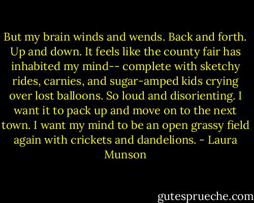 But my brain winds and wends. Back and forth. Up and down. It feels like the county fair has inhabited my mind-- complete with sketchy rides, carnies, and sugar-amped kids crying over lost balloons. So loud and disorienting. I want it to pack up and move on to the next town. I want my mind to be an open grassy field again with crickets and dandelions. - Laura Munson