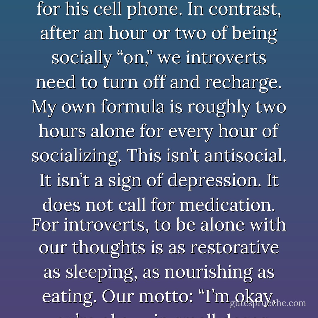Leave an extrovert alone for two minutes and he will reach for his cell phone. In contrast, after an hour or two of being socially “on,” we introverts need to turn off and recharge. My own formula is roughly two hours alone for every hour of socializing. This isn’t antisocial. It isn’t a sign of depression. It does not call for medication. For introverts, to be alone with our thoughts is as restorative as sleeping, as nourishing as eating. Our motto: “I’m okay, you’re okay—in small doses. - Jonathan Rauch