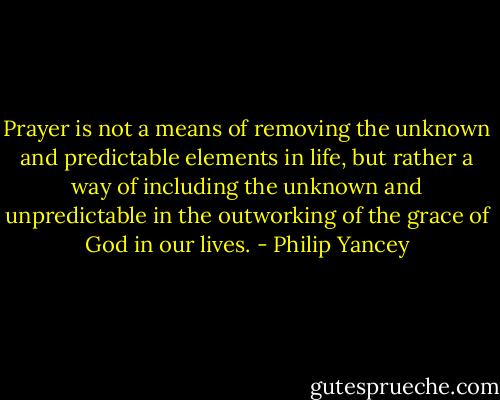 Prayer is not a means of removing the unknown and predictable elements in life, but rather a way of including the unknown and unpredictable in the outworking of the grace of God in our lives. - Philip Yancey