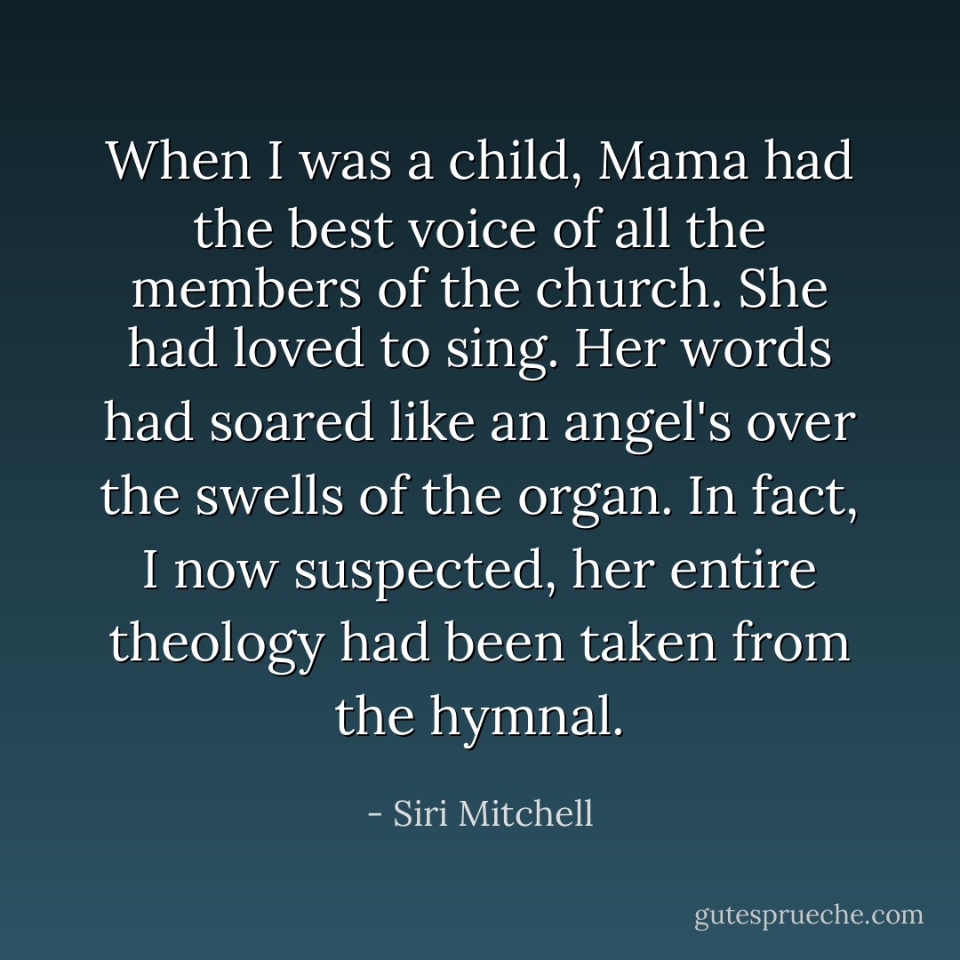 When I was a child, Mama had the best voice of all the members of the church. She had loved to sing. Her words had soared like an angel's over the swells of the organ. In fact, I now suspected, her entire theology had been taken from the hymnal. - Siri Mitchell