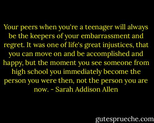 Your peers when you're a teenager will always be the keepers of your embarrassment and regret. It was one of life's great injustices, that you can move on and be accomplished and happy, but the moment you see someone from high school you immediately become the person you were then, not the person you are now. - Sarah Addison Allen