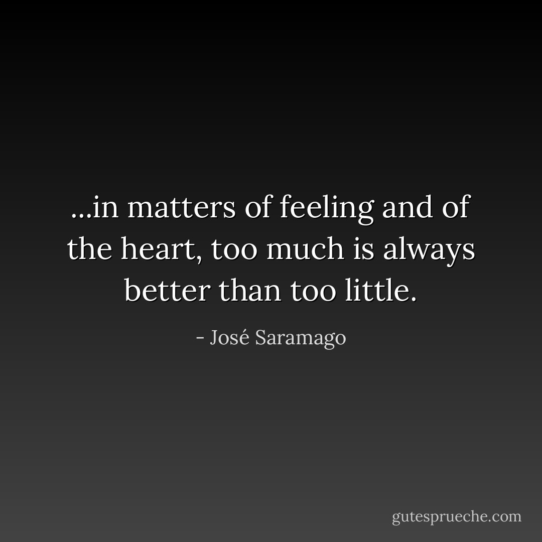 ...in matters of feeling and of the heart, too much is always better than too little. - José Saramago
