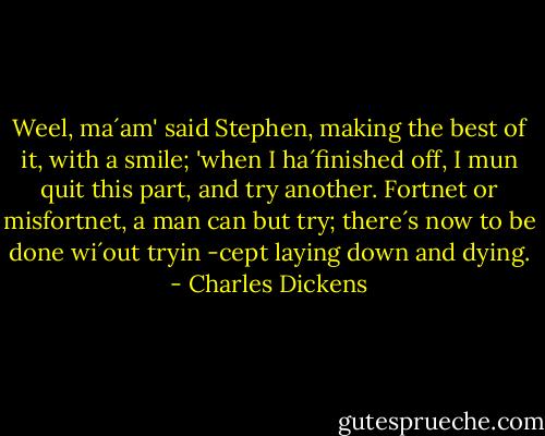 Weel, ma´am' said Stephen, making the best of it, with a smile; 'when I ha´finished off, I mun quit this part, and try another. Fortnet or misfortnet, a man can but try; there´s now to be done wi´out tryin -cept laying down and dying. - Charles Dickens