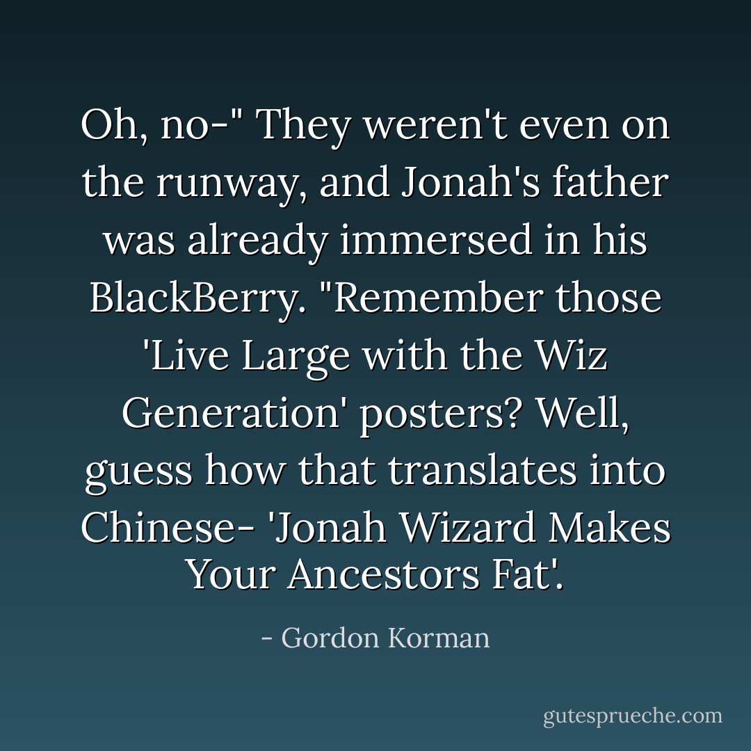 Oh, no-" They weren't even on the runway, and Jonah's father was already immersed in his BlackBerry. "Remember those 'Live Large with the Wiz Generation' posters? Well, guess how that translates into Chinese- 'Jonah Wizard Makes Your Ancestors Fat'. - Gordon Korman