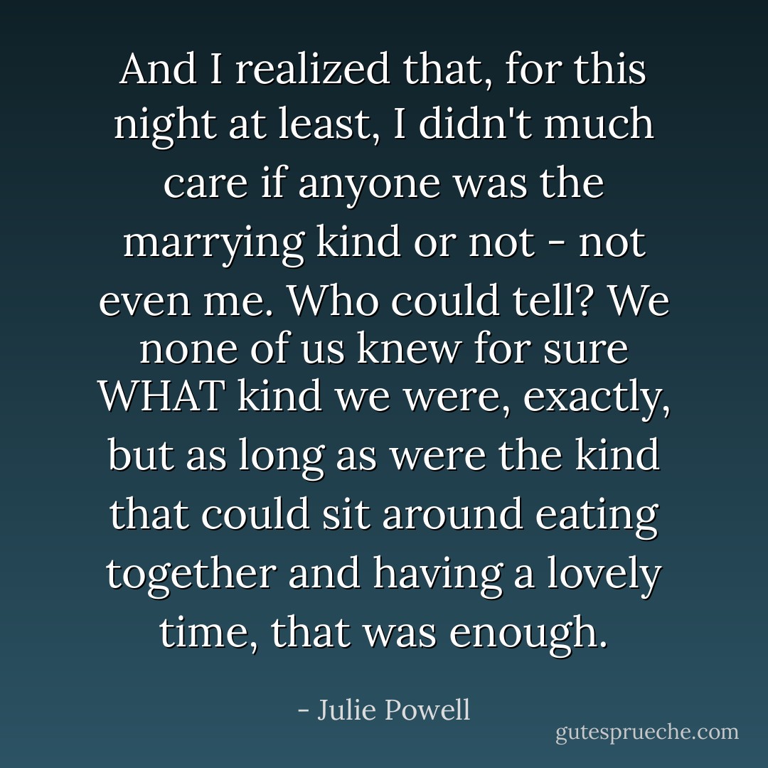 And I realized that, for this night at least, I didn't much care if anyone was the marrying kind or not - not even me. Who could tell? We none of us knew for sure WHAT kind we were, exactly, but as long as were the kind that could sit around eating together and having a lovely time, that was enough. - Julie Powell