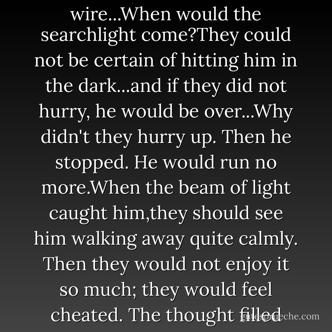 David set his foot in a gap higher up the barbed wire...When would the searchlight come?They could not be certain of hitting him in the dark...and if they did not hurry, he would be over...Why didn't they hurry up. Then he stopped. He would run no more.When the beam of light caught him,they should see him walking away quite calmly. Then they would not enjoy it so much; they would feel cheated. The thought filled David with triumph. I am David - Anne Holm