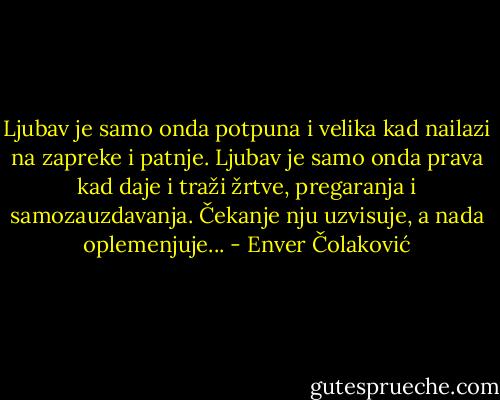 Ljubav je samo onda potpuna i velika kad nailazi na zapreke i patnje. Ljubav je samo onda prava kad daje i traži žrtve, pregaranja i samozauzdavanja. Čekanje nju uzvisuje, a nada oplemenjuje... - Enver Čolaković