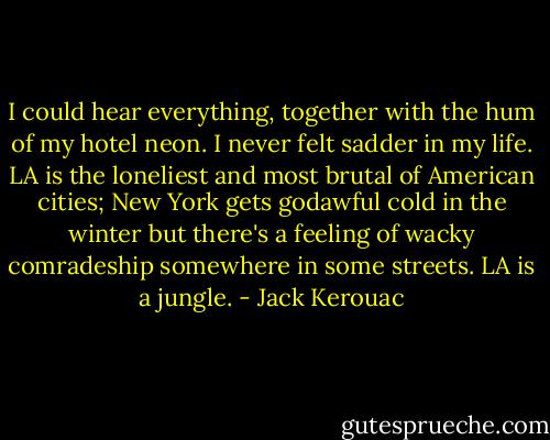 I could hear everything, together with the hum of my hotel neon. I never felt sadder in my life. LA is the loneliest and most brutal of American cities; New York gets godawful cold in the winter but there's a feeling of wacky comradeship somewhere in some streets. LA is a jungle. - Jack Kerouac
