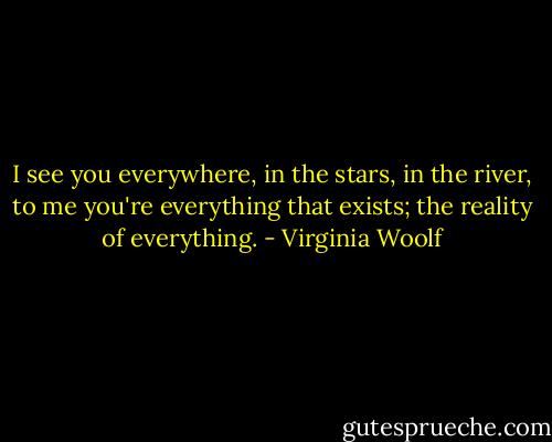 I see you everywhere, in the stars, in the river, to me you're everything that exists; the reality of everything. - Virginia Woolf