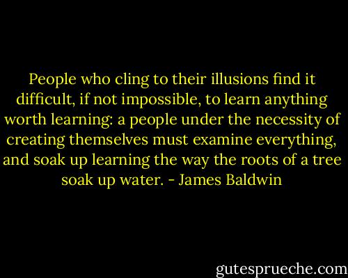 People who cling to their illusions find it difficult, if not impossible, to learn anything worth learning: a people under the necessity of creating themselves must examine everything, and soak up learning the way the roots of a tree soak up water. - James Baldwin