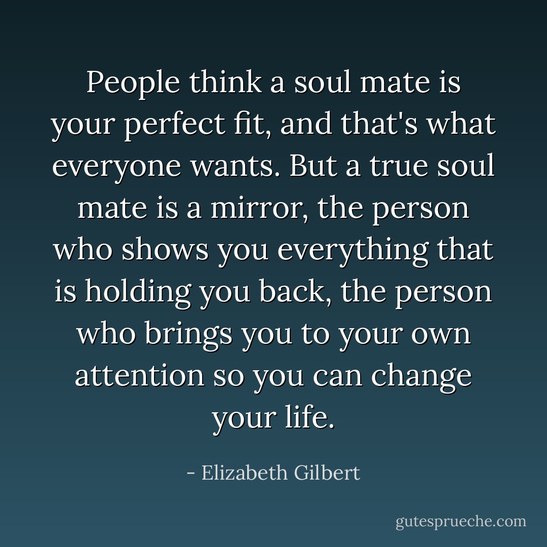 People think a soul mate is your perfect fit, and that's what everyone wants. But a true soul mate is a mirror, the person who shows you everything that is holding you back, the person who brings you to your own attention so you can change your life. - Elizabeth Gilbert