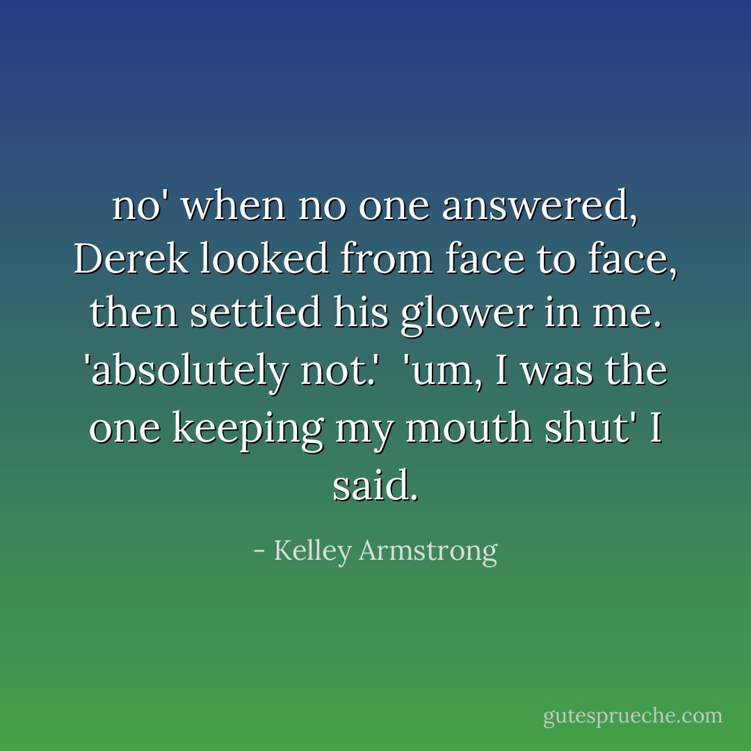 no' when no one answered, Derek looked from face to face, then settled his glower in me. 'absolutely not.' <br />'um, I was the one keeping my mouth shut' I said. - Kelley Armstrong