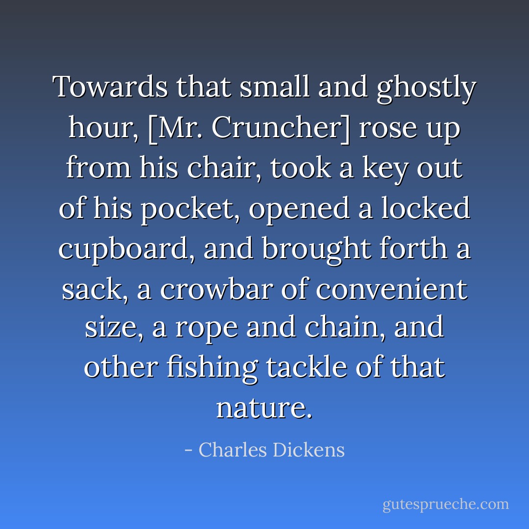 Towards that small and ghostly hour, [Mr. Cruncher] rose up from his chair, took a key out of his pocket, opened a locked cupboard, and brought forth a sack, a crowbar of convenient size, a rope and chain, and other fishing tackle of that nature. - Charles Dickens