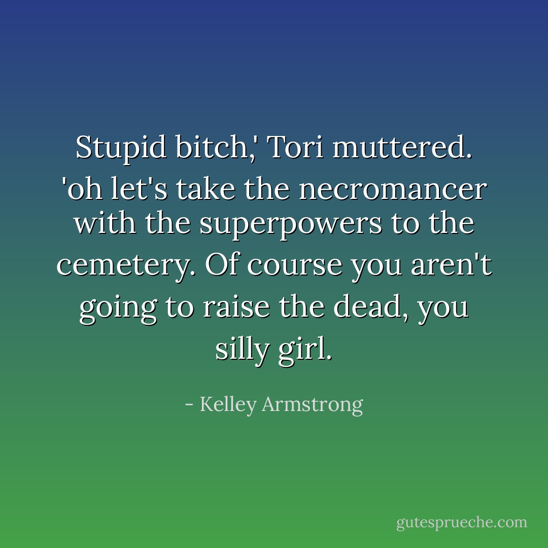 Stupid bitch,' Tori muttered. 'oh let's take the necromancer with the superpowers to the cemetery. Of course you aren't going to raise the dead, you silly girl. - Kelley Armstrong