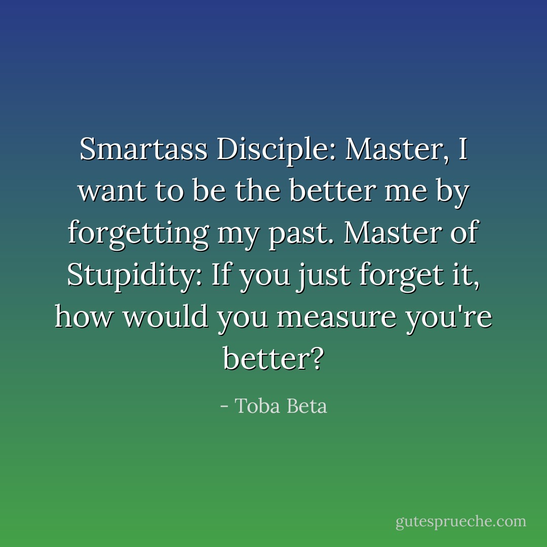 Smartass Disciple: Master, I want to be the better me by forgetting my past.<br />Master of Stupidity: If you just forget it, how would you measure you're better? - Toba Beta