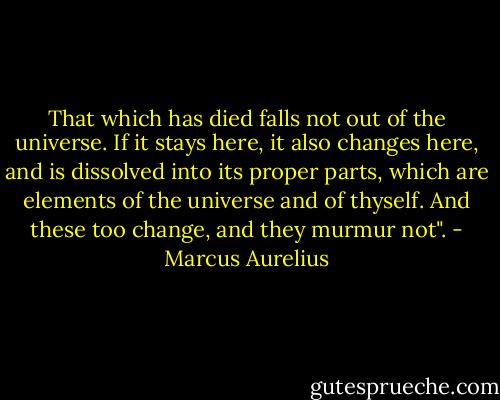That which has died falls not out of the universe. If it stays here, it also changes here, and is dissolved into its proper parts, which are elements of the universe and of thyself. And these too change, and they murmur not". - Marcus Aurelius