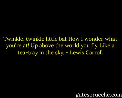 Twinkle, twinkle little bat How I wonder what you're at! Up above the world you fly, Like a tea-tray in the sky. - Lewis Carroll