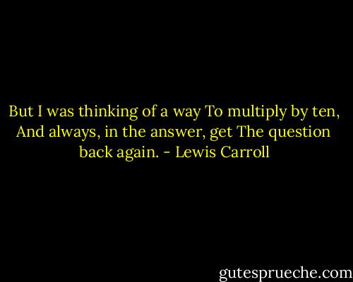 But I was thinking of a way To multiply by ten, And always, in the answer, get The question back again. - Lewis Carroll
