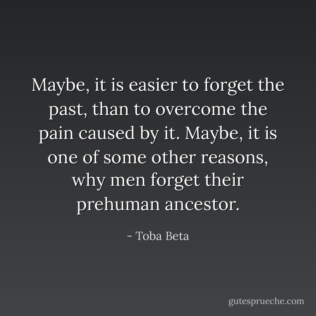 Maybe, it is easier to forget the past,<br />than to overcome the pain caused by it.<br />Maybe, it is one of some other reasons,<br />why men forget their prehuman ancestor. - Toba Beta