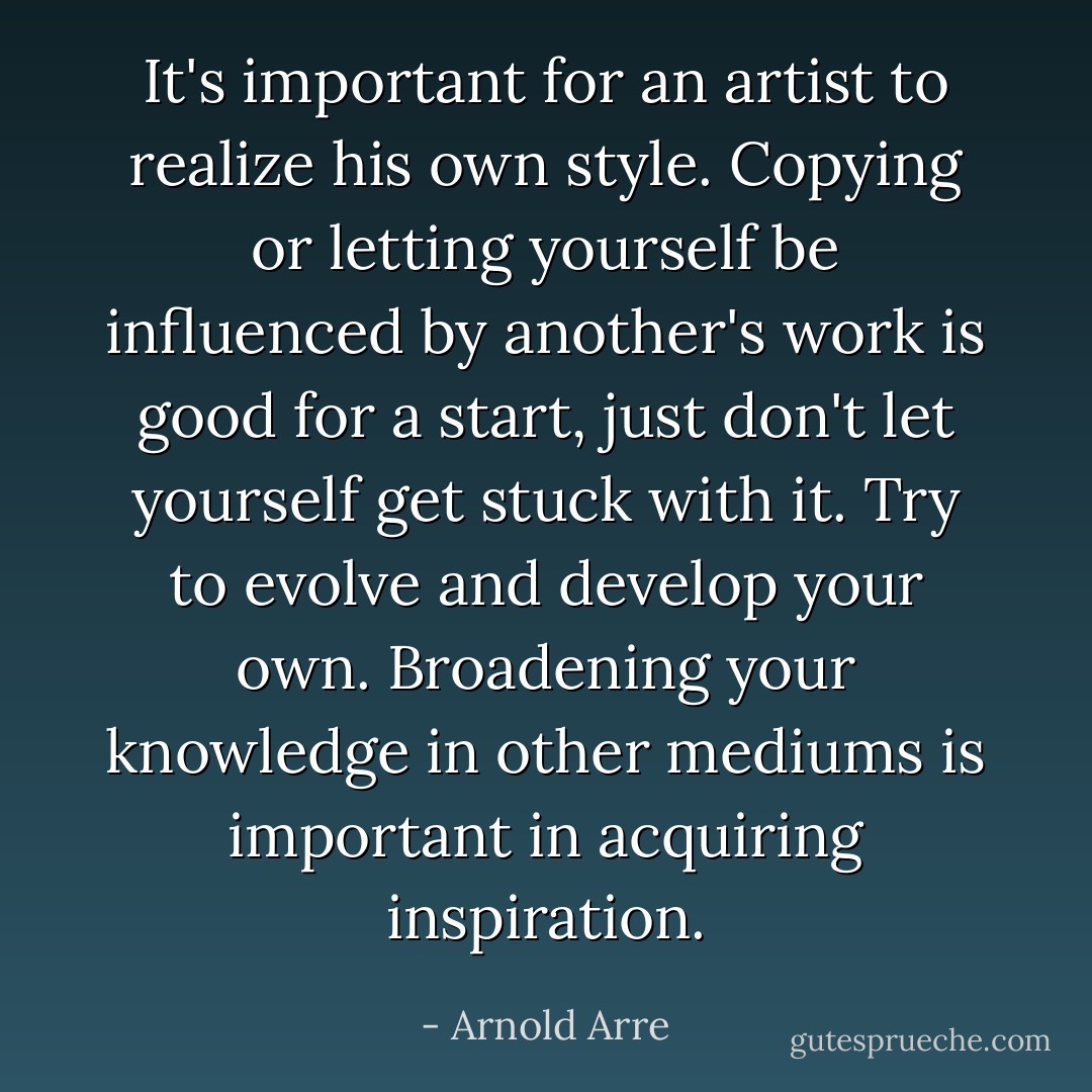It's important for an artist to realize his own style. Copying or letting yourself be influenced by another's work is good for a start, just don't let yourself get stuck with it. Try to evolve and develop your own. Broadening your knowledge in other mediums is important in acquiring inspiration. - Arnold Arre