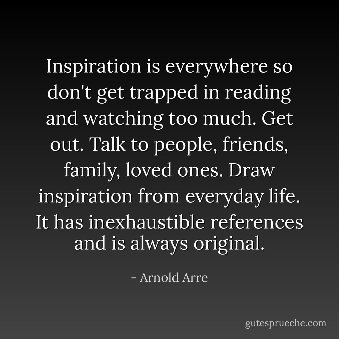 Inspiration is everywhere so don't get trapped in reading and watching too much. Get out. Talk to people, friends, family, loved ones. Draw inspiration from everyday life. It has inexhaustible references and is always original. - Arnold Arre
