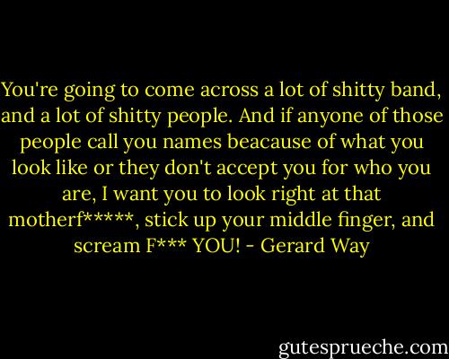 You're going to come across a lot of shitty band, and a lot of shitty people. And if anyone of those people call you names beacause of what you look like or they don't accept you for who you are, I want you to look right at that motherf*****, stick up your middle finger, and scream F*** YOU! - Gerard Way