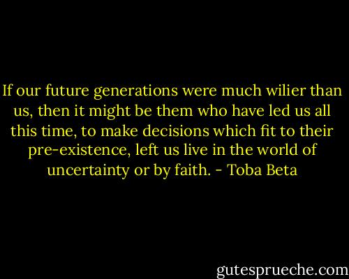 If our future generations were much wilier than us,<br />then it might be them who have led us all this time,<br />to make decisions which fit to their pre-existence,<br />left us live in the world of uncertainty or by faith. - Toba Beta