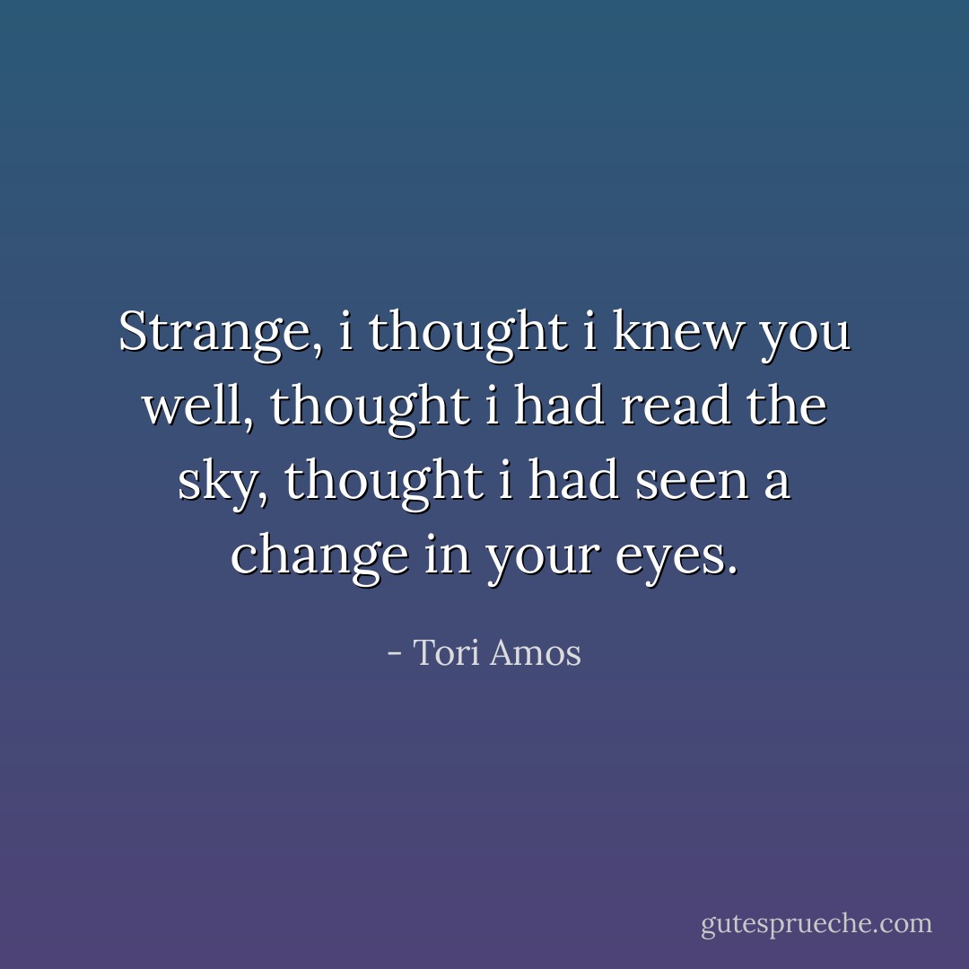 Strange, i thought i knew you well, thought i had read the sky, thought i had seen a change in your eyes. - Tori Amos