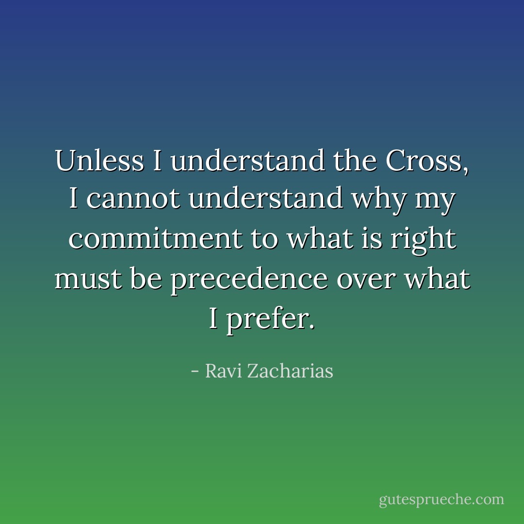 Unless I understand the Cross, I cannot understand why my commitment to what is right must be precedence over what I prefer. - Ravi Zacharias