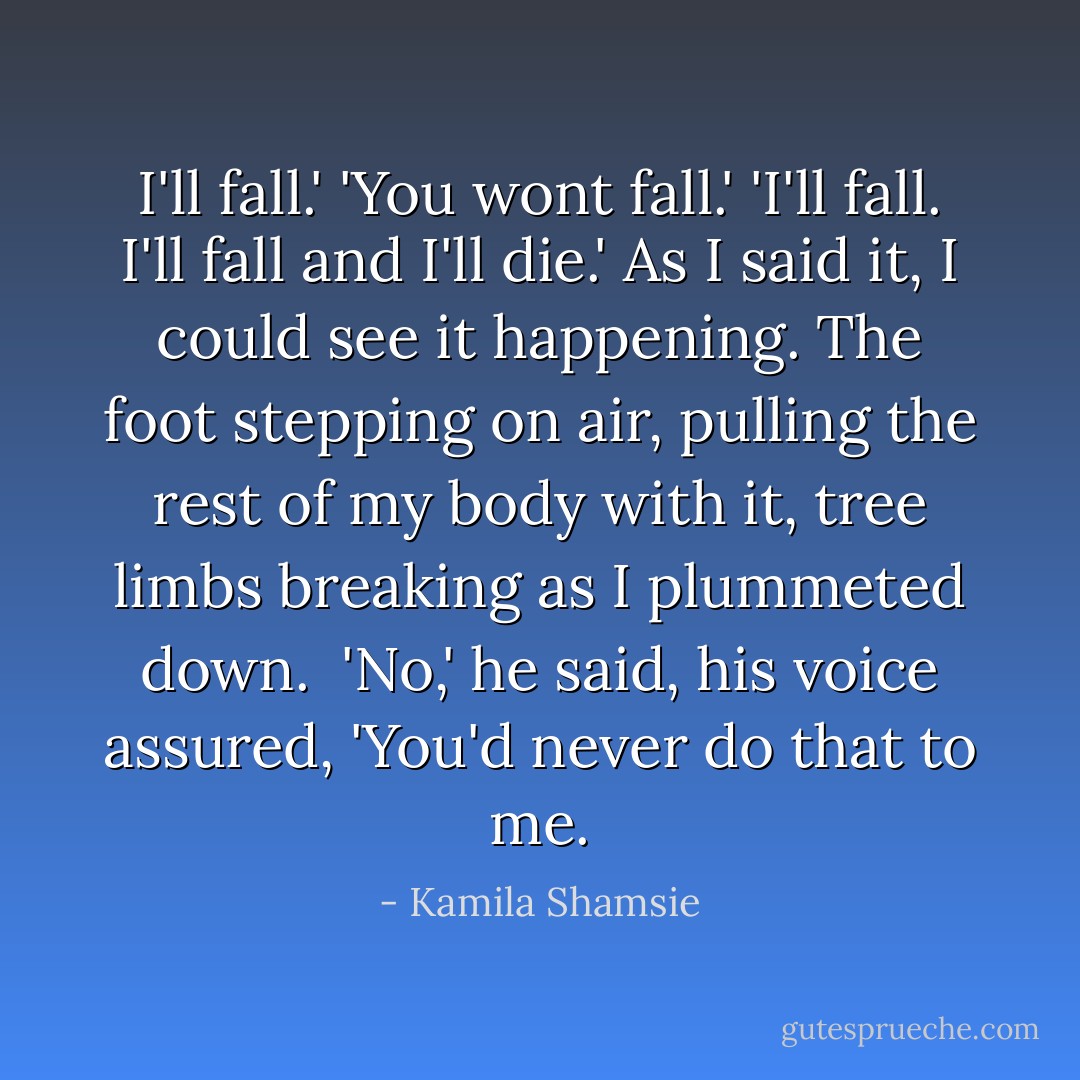 I'll fall.'<br />'You wont fall.'<br />'I'll fall. I'll fall and I'll die.'<br />As I said it, I could see it happening. The foot stepping on air, pulling the rest of my body with it, tree limbs breaking as I plummeted down. <br />'No,' he said, his voice assured, 'You'd never do that to me. - Kamila Shamsie