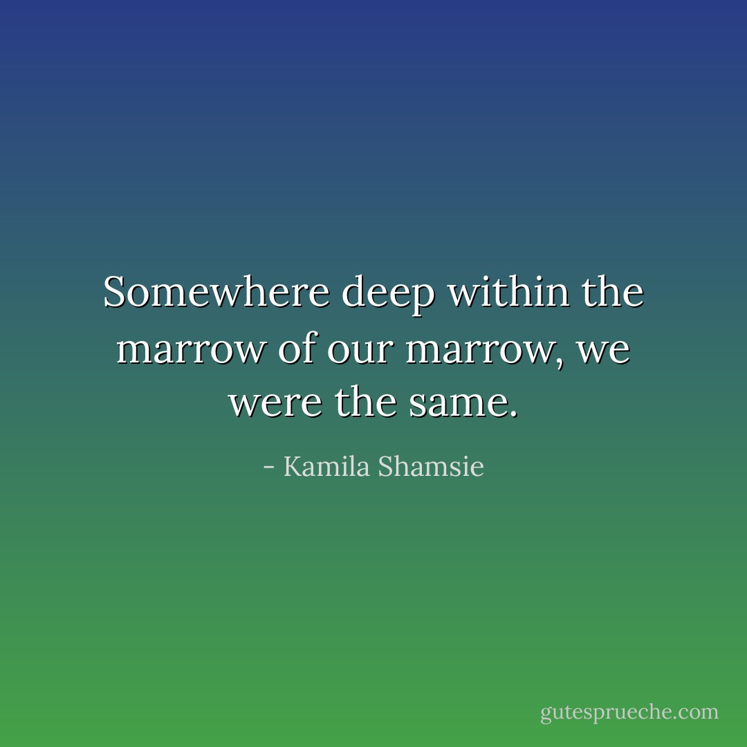 Somewhere deep within the marrow of our marrow, we were the same. - Kamila Shamsie