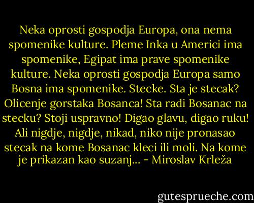 Neka oprosti gospodja Europa,<br />ona nema spomenike kulture.<br />Pleme Inka u Americi ima spomenike,<br />Egipat ima prave spomenike kulture.<br />Neka oprosti gospodja Europa<br />samo Bosna ima spomenike.<br />Stecke.<br />Sta je stecak?<br />Olicenje gorstaka Bosanca!<br />Sta radi Bosanac na stecku?<br />Stoji uspravno! Digao glavu, digao ruku!<br />Ali nigdje, nigdje, nikad, niko nije pronasao stecak na kome Bosanac kleci ili moli.<br />Na kome je prikazan kao suzanj... - Miroslav Krleža