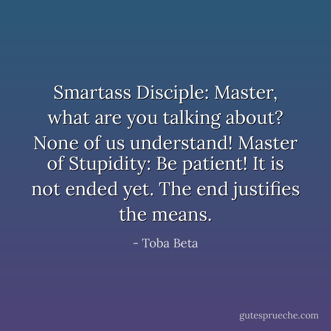 Smartass Disciple: Master, what are you talking about? None of us understand!<br />Master of Stupidity: Be patient! It is not ended yet. The end justifies the means. - Toba Beta
