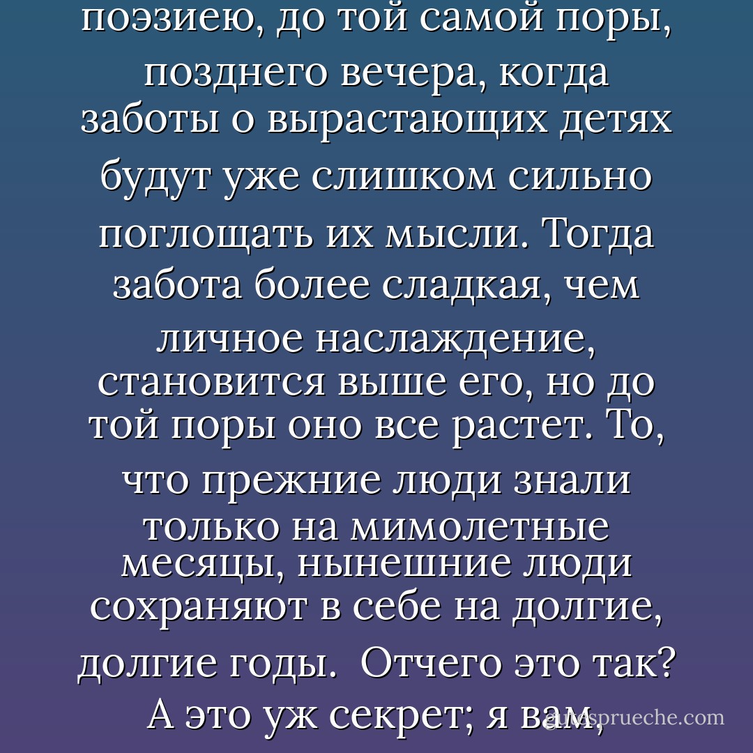 [...] Но вот что слишком немногими испытано, что очаровательность, которую всему дает любовь, вовсе не должна, по-настоящему, быть мимолетным явлением в жизни человека, что этот яркий свет жизни не должен озарять только эпоху искания, стремления, назовем хотя так: ухаживания, или сватания, нет, что эта эпоха по-настоящему должна быть только зарею, милою, прекрасною, но предшественницею дня, в котором несравненно больше и света и теплоты, чем в его предшественнице, свет и теплота которого долго, очень долго растут, все растут, и особенно теплота очень долго растет, далеко за полдень все еще растет. Прежде было не так: когда соединялись любящие, быстро исчезала поэзия любви. Теперь у тех людей, которые называются нынешними людьми, вовсе не так. Они, когда соединяет их любовь, чем дольше живут вместе, тем больше и больше озаряются и согреваются ее поэзиею, до той самой поры, позднего вечера, когда заботы о вырастающих детях будут уже слишком сильно поглощать их мысли. Тогда забота более сладкая, чем личное наслаждение, становится выше его, но до той поры оно все растет. То, что прежние люди знали только на мимолетные месяцы, нынешние люди сохраняют в себе на долгие, долгие годы.<br /><br />Отчего это так? А это уж секрет; я вам, пожалуй, выдам его. Хороший секрет, славно им пользоваться, и не мудрено, только надобно иметь для этого чистое сердце и честную душу, да нынешнее понятие о правах человека, уважение к свободе того, с кем живешь. Только, - больше и секрета нет никакого. Смотри на жену, как смотрел на невесту, знай, что она каждую минуту имеет право сказать: "я недовольна тобою, прочь от меня"; смотри на нее так, и она через девять лет после твоей свадьбы будет внушать тебе такое же поэтическое чувство, как невеста, нет, более поэтическое, более идеальное в хорошем смысле слова. Признавай ее свободу так же открыто и формально, и без всяких оговорок, как признаешь свободу твоих друзей чувствовать или не чувствовать дружбу к тебе, и тогда, через десять лет, через двадцать лет после свадьбы, ты будешь ей так же мил, как был женихом. - Nikolai Chernyshevsky