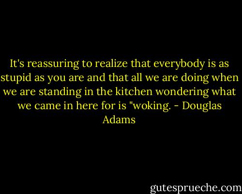 It's reassuring to realize that everybody is as stupid as you are and that all we are doing when we are standing in the kitchen wondering what we came in here for is "woking. - Douglas Adams
