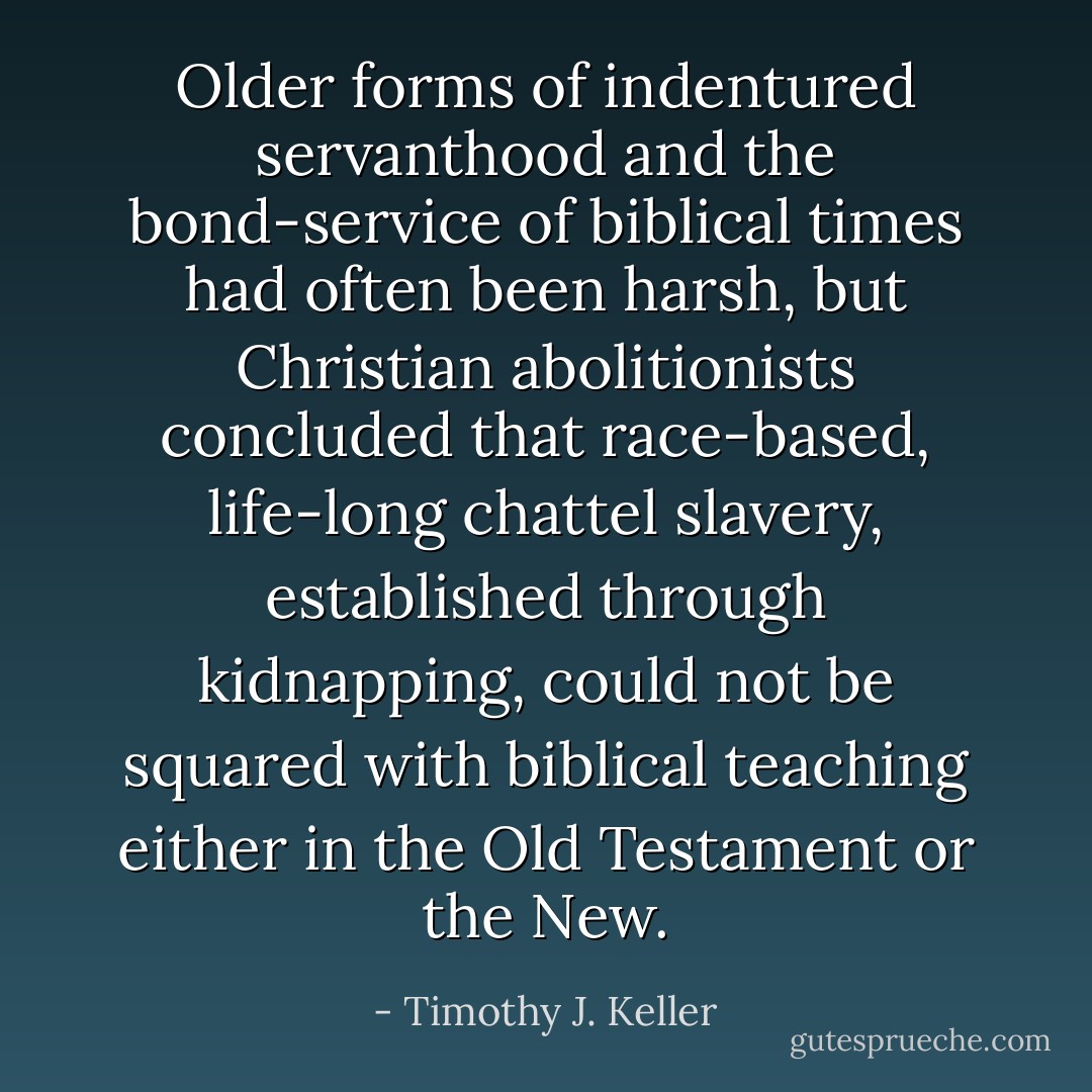 Older forms of indentured servanthood and the bond-service of biblical times had often been harsh, but Christian abolitionists concluded that race-based, life-long chattel slavery, established through kidnapping, could not be squared with biblical teaching either in the Old Testament or the New. - Timothy J. Keller