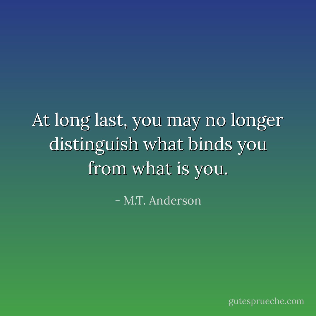 At long last, you may no longer distinguish what binds you from what is you. - M.T. Anderson