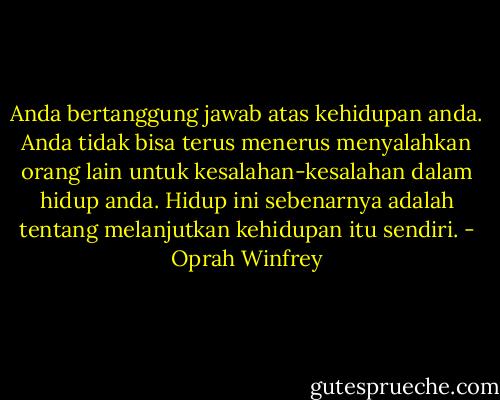 Anda bertanggung jawab atas kehidupan anda. Anda tidak bisa terus menerus menyalahkan orang lain untuk kesalahan-kesalahan dalam hidup anda. Hidup ini sebenarnya adalah tentang melanjutkan kehidupan itu sendiri. - Oprah Winfrey