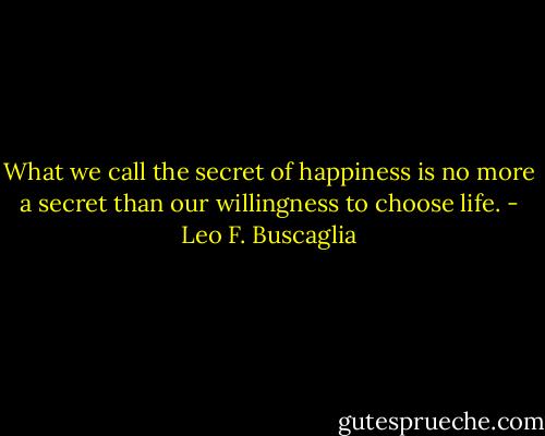 What we call the secret of happiness is no more a secret than our willingness to choose life. - Leo F. Buscaglia