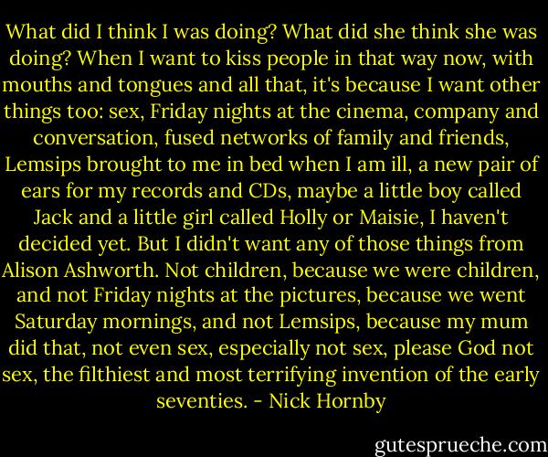 What did I think I was doing? What did she think she was doing? When I want to kiss people in that way now, with mouths and tongues and all that, it's because I want other things too: sex, Friday nights at the cinema, company and conversation, fused networks of family and friends, Lemsips brought to me in bed when I am ill, a new pair of ears for my records and CDs, maybe a little boy called Jack and a little girl called Holly or Maisie, I haven't decided yet. But I didn't want any of those things from Alison Ashworth. Not children, because we were children, and not Friday nights at the pictures, because we went Saturday mornings, and not Lemsips, because my mum did that, not even sex, especially not sex, please God not sex, the filthiest and most terrifying invention of the early seventies. - Nick Hornby