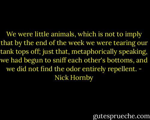 We were little animals, which is not to imply that by the end of the week we were tearing our tank tops off; just that, metaphorically speaking, we had begun to sniff each other's bottoms, and we did not find the odor entirely repellent. - Nick Hornby