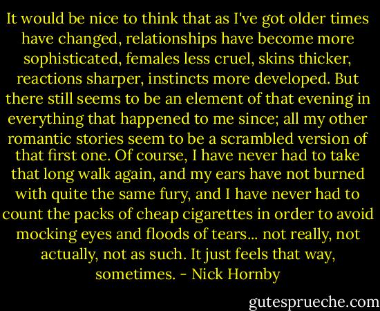 It would be nice to think that as I've got older times have changed, relationships have become more sophisticated, females less cruel, skins thicker, reactions sharper, instincts more developed. But there still seems to be an element of that evening in everything that happened to me since; all my other romantic stories seem to be a scrambled version of that first one. Of course, I have never had to take that long walk again, and my ears have not burned with quite the same fury, and I have never had to count the packs of cheap cigarettes in order to avoid mocking eyes and floods of tears... not really, not actually, not as such. It just feels that way, sometimes. - Nick Hornby