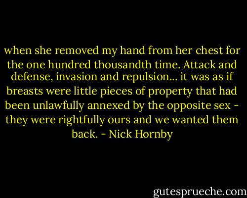 when she removed my hand from her chest for the one hundred thousandth time. Attack and defense, invasion and repulsion... it was as if breasts were little pieces of property that had been unlawfully annexed by the opposite sex - they were rightfully ours and we wanted them back. - Nick Hornby
